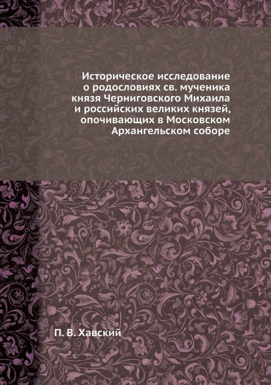 Историческое исследование о родословиях св. мученика князя Черниговского Михаила и российских великих князей, опочивающих в Московском Архангельском соборе