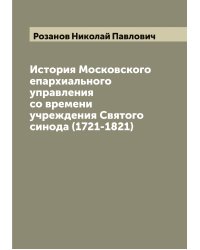 История Московского епархиального управления со времени учреждения Святого синода (1721-1821)
