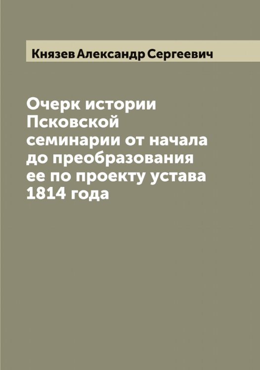 Обложка книги «Очерк истории Псковской семинарии от начала до преобразования ее по проекту устава 1814 года» — Князев Александр Сергеевич, ISBN 9785519894289