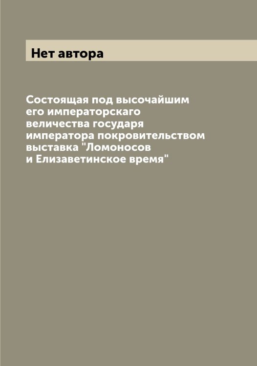 Обложка книги «Состоящая под высочайшим его императорскаго величества государя императора покровительством выставка "Ломоносов и Елизаветинское время"» — Нет автора, ISBN 9785519938280