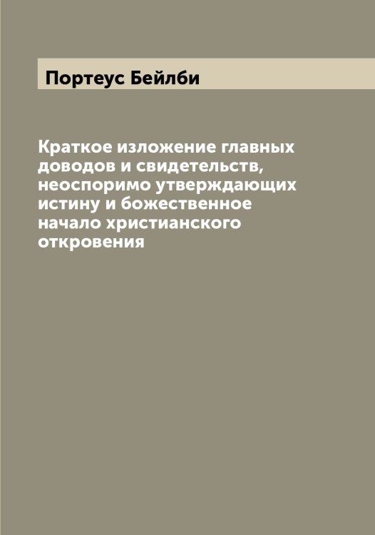 Обложка книги «Краткое изложение главных доводов и свидетельств, неоспоримо утверждающих истину и божественное начало христианского откровения» — Портеус Бейлби, ISBN 9785519791748