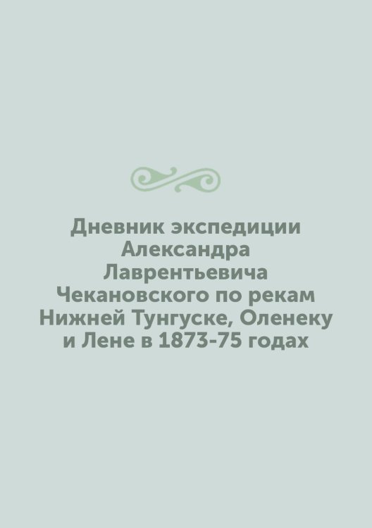 Дневник экспедиции Александра Лаврентьевича Чекановского по рекам Нижней Тунгуске, Оленеку и Лене в 1873-75 годах Дневник экспедиции Александра Лаврентьевича Чекановского по рекам Нижней Тунгуске, Оленеку и Лене в 1873-75 годах