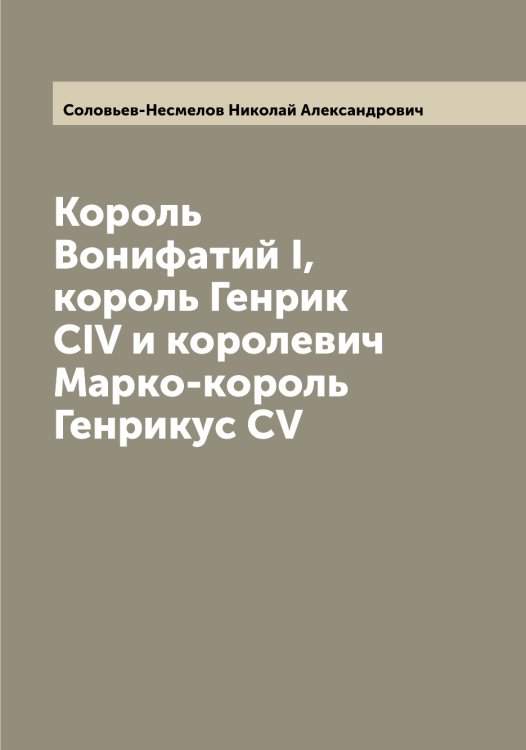 Король Вонифатий I, король Генрик CIV и королевич Марко-король Генрикус CV Обложка книги «Король Вонифатий I, король Генрик CIV и королевич Марко-король Генрикус CV» — Соловьев-Несмелов Николай Александрович, ISBN 9785519748445