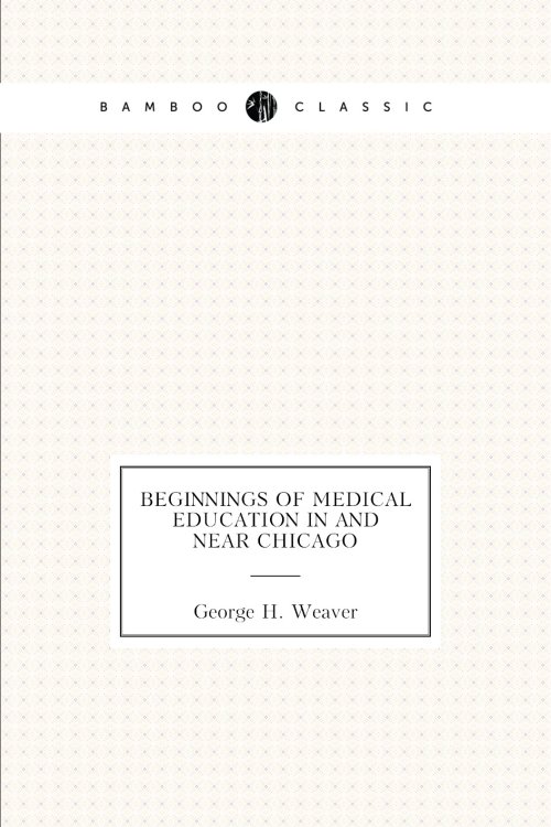 Beginnings of medical education in and near Chicago Обложка книги «Beginnings of medical education in and near Chicago» — George H. Weaver, ISBN 9785885351201