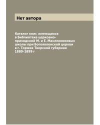 Каталог книг, имеющихся в Библиотеке церковно-приходской М. и Е. Масленниковых школы при Богоявленской церкви в г. Торжке Тверской губернии 1889-1899 г