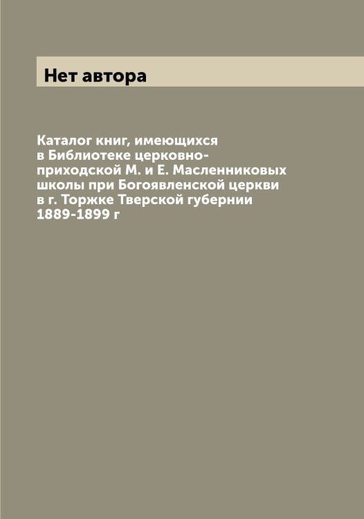 Каталог книг, имеющихся в Библиотеке церковно-приходской М. и Е. Масленниковых школы при Богоявленской церкви в г. Торжке Тверской губернии 1889-1899 г Обложка книги «Каталог книг, имеющихся в Библиотеке церковно-приходской М. и Е. Масленниковых школы при Богоявленской церкви в г. Торжке Тверской губернии 1889-1899 г» — Нет автора, ISBN 9785519773331