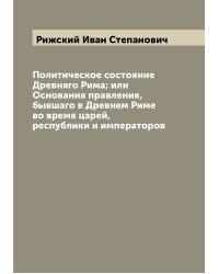 Политическое состояние Древняго Рима; или Основания правления, бывшаго в Древнем Риме во время царей, республики и императоров