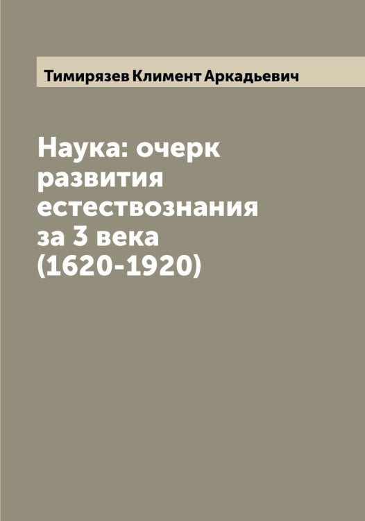 Наука: очерк развития естествознания за 3 века (1620-1920) Обложка книги «Наука: очерк развития естествознания за 3 века (1620-1920)» — Тимирязев Климент Аркадьевич, ISBN 9785519766760