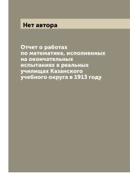 Отчет о работах по математике, исполненных на окончательных испытаниях в реальных училищах Казанского учебного округа в 1913 году