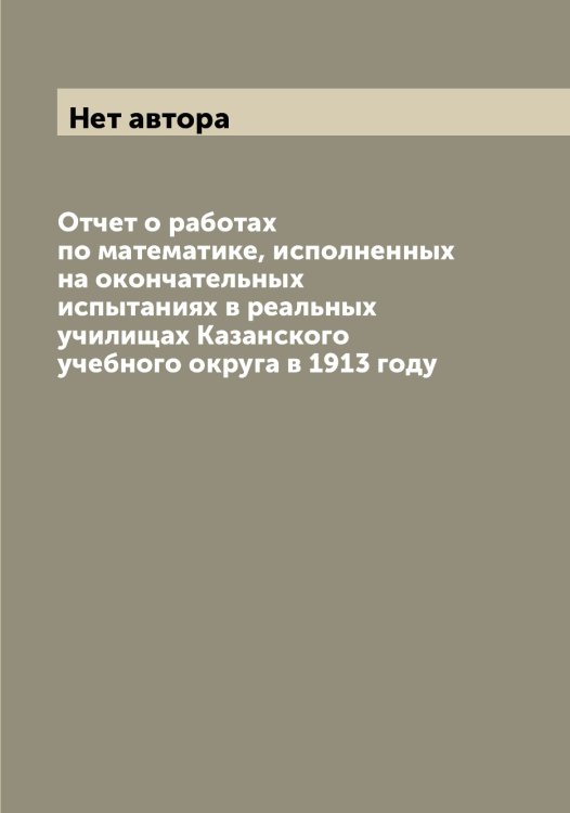 Обложка книги «Отчет о работах по математике, исполненных на окончательных испытаниях в реальных училищах Казанского учебного округа в 1913 году» — Нет автора, ISBN 9785519876094