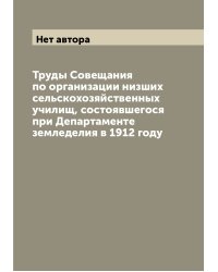 Труды Совещания по организации низших сельскохозяйственных училищ, состоявшегося при Департаменте земледелия в 1912 году