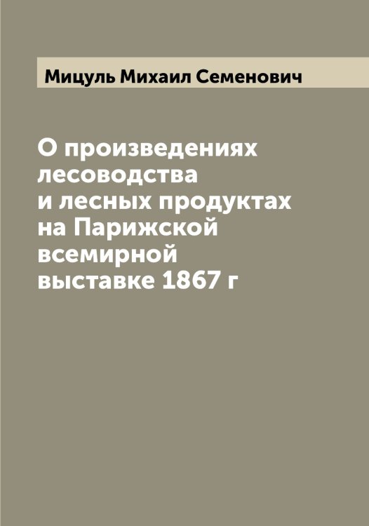 Обложка книги «О произведениях лесоводства и лесных продуктах на Парижской всемирной выставке 1867 г» — Мицуль Михаил Семенович, ISBN 9785519970785