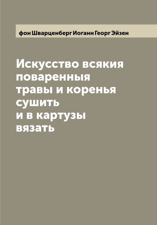 Обложка книги «Искусство всякия поваренныя травы и коренья сушить и в картузы вязать» — фон Шварценберг Иоганн Георг Эйзен, ISBN 9785521390571