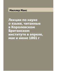Лекции по науке о языке, читанные в Королевском Британском институте в апреле, мае и июне 1861 г