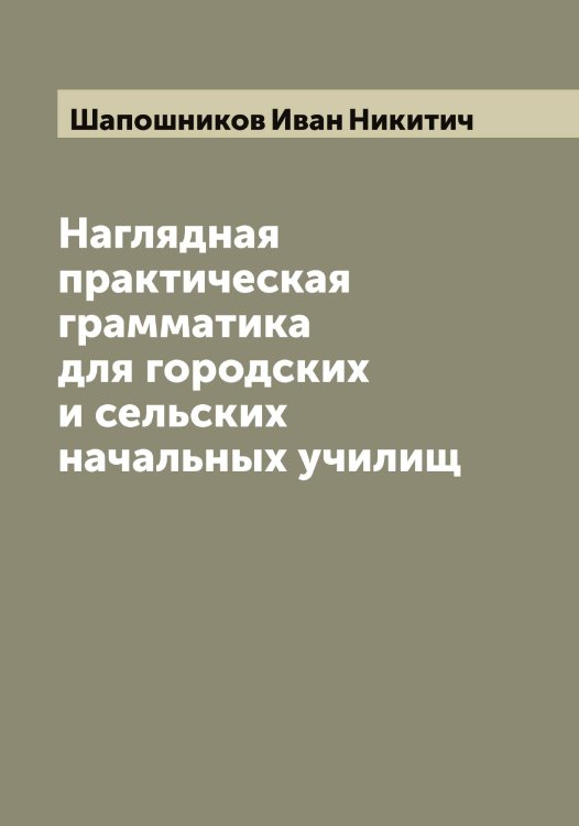 Обложка книги «Наглядная практическая грамматика для городских и сельских начальных училищ» — Шапошников Иван Никитич, ISBN 9785521306596