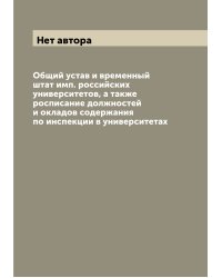 Общий устав и временный штат имп. российских университетов, а также росписание должностей и окладов содержания по инспекции в университетах