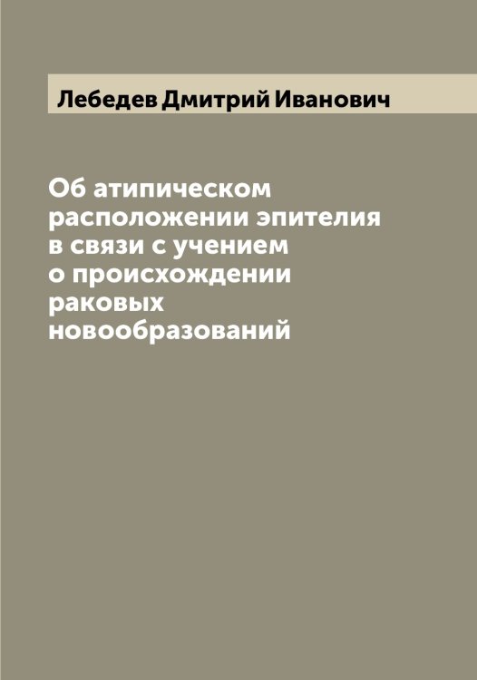 Обложка книги «Об атипическом расположении эпителия в связи с учением о происхождении раковых новообразований» — Лебедев Дмитрий Иванович, ISBN 9785519926683