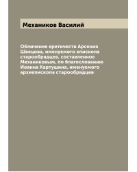 Обличение еретичеств Арсения Швецова, именуемого епископа старообрядцев, составленное Механиковым, по благословению Иоанна Картушина, именуемого архиепископа старообрядцев