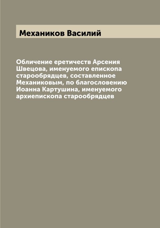 Обложка книги «Обличение еретичеств Арсения Швецова, именуемого епископа старообрядцев, составленное Механиковым, по благословению Иоанна Картушина, именуемого архиепископа старообрядцев» — Механиков Василий, ISBN 9785519963541