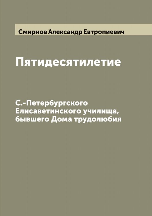 Пятидесятилетие С.-Петербургского Елисаветинского училища, бывшего Дома трудолюбия Обложка книги «Пятидесятилетие С.-Петербургского Елисаветинского училища, бывшего Дома трудолюбия» — Смирнов Александр Евтропиевич, ISBN 9785519740623