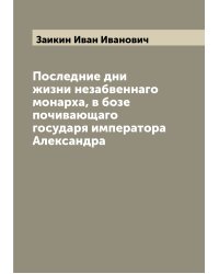 Последние дни жизни незабвеннаго монарха, в бозе почивающаго государя императора Александра