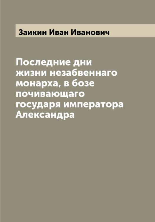 Обложка книги «Последние дни жизни незабвеннаго монарха, в бозе почивающаго государя императора Александра» — Заикин Иван Иванович, ISBN 9785519855372