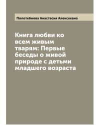 Книга любви ко всем живым тварям: Первые беседы о живой природе с детьми младшего возраста