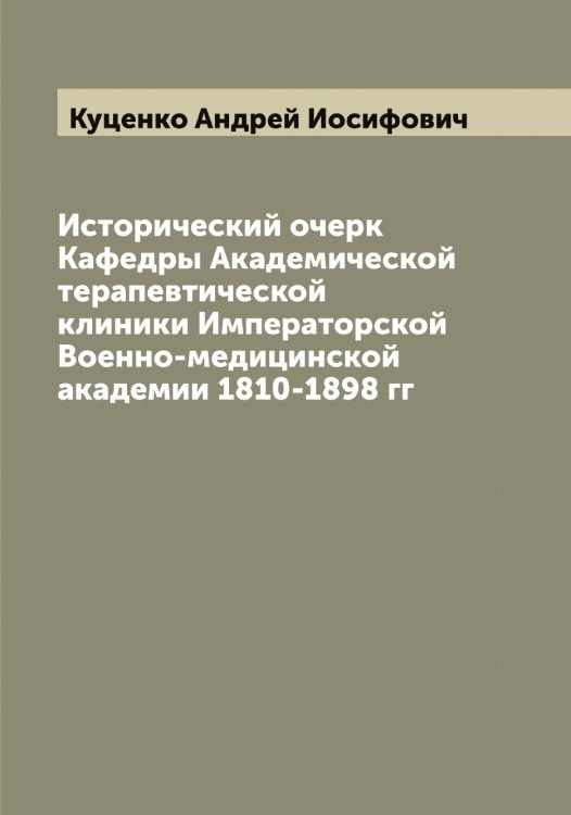 Исторический очерк Кафедры Академической терапевтической клиники Императорской Военно-медицинской академии 1810-1898 гг Обложка книги «Исторический очерк Кафедры Академической терапевтической клиники Императорской Военно-медицинской академии 1810-1898 гг» — Куценко Андрей Иосифович, ISBN 9785519920445