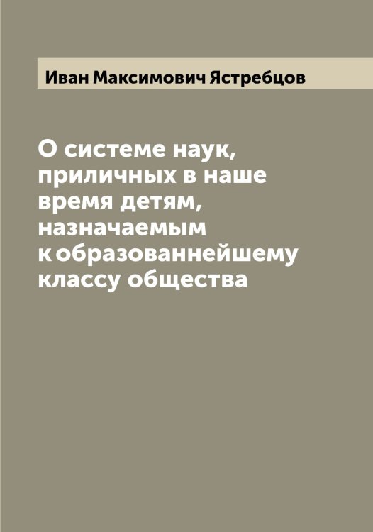 Обложка книги «О системе наук, приличных в наше время детям, назначаемым к образованнейшему классу общества» — Иван Максимович Ястребцов, ISBN 9785521398997