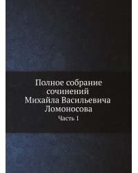 Полное собрание сочинений Михайла Васильевича Ломоносова, с приобщением жизни сочинителя и с прибавлением многих его нигде еще не напечатанных творений. Часть 1