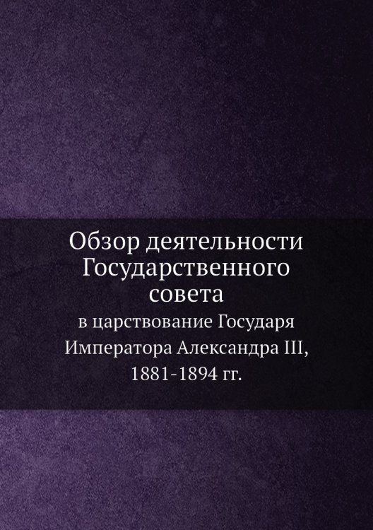 Обзор деятельности Государственного совета в царствование Государя Императора Александра III, 1881-1894 гг.