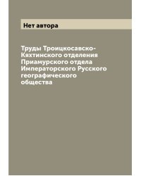 Труды Троицкосавско-Кяхтинского отделения Приамурского отдела Императорского Русского географического общества