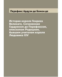 История короля Генриха Великаго, Сочиненная Гардуеном де Перефиксом, епископом Родецким, бывшим учителем короля Людовика XIV