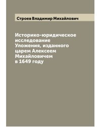 Историко-юридическое исследование Уложения, изданного царем Алексеем Михайловичем в 1649 году