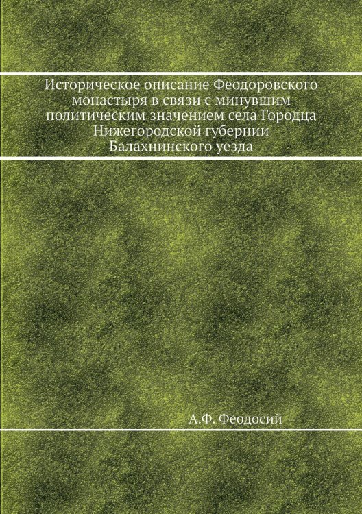 Обложка книги «Историческое описание Феодоровского монастыря в связи с минувшим политическим значением села Городца Нижегородской губернии Балахнинского уезда» — А.Ф. Феодосий, ISBN 9785518072183