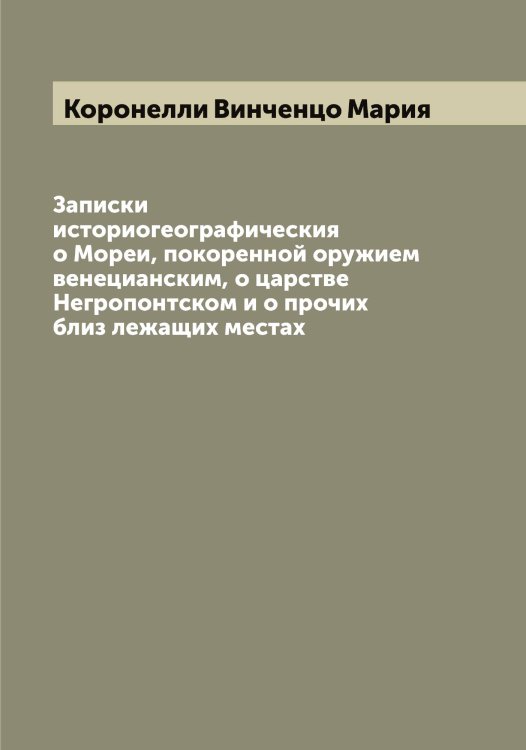 Обложка книги «Записки историогеографическия о Мореи, покоренной оружием венецианским, о царстве Негропонтском и о прочих близ лежащих местах» — Коронелли Винченцо Мария, ISBN 9785519904650