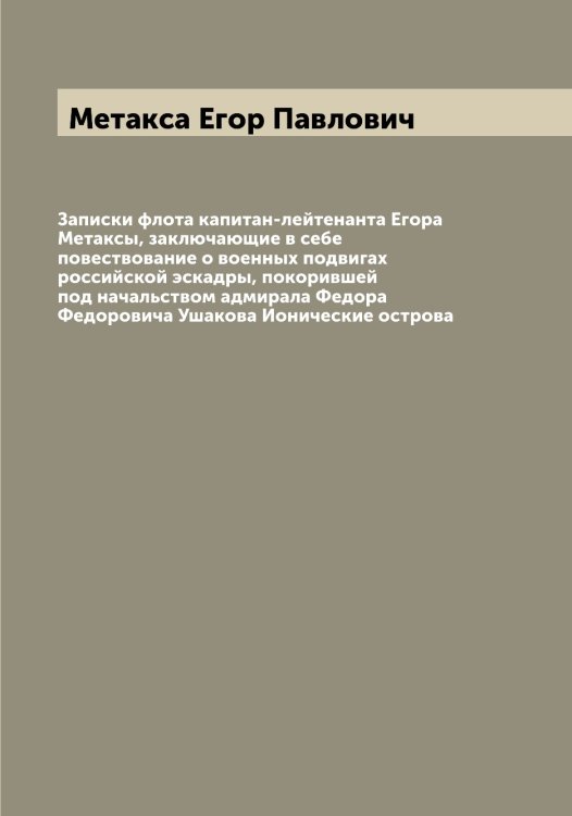 Обложка книги «Записки флота капитан-лейтенанта Егора Метаксы, заключающие в себе повествование о военных подвигах российской эскадры, покорившей под начальством адмирала Федора Федоровича Ушакова Ионические острова» — Метакса Егор Павлович, ISBN 9785519963169