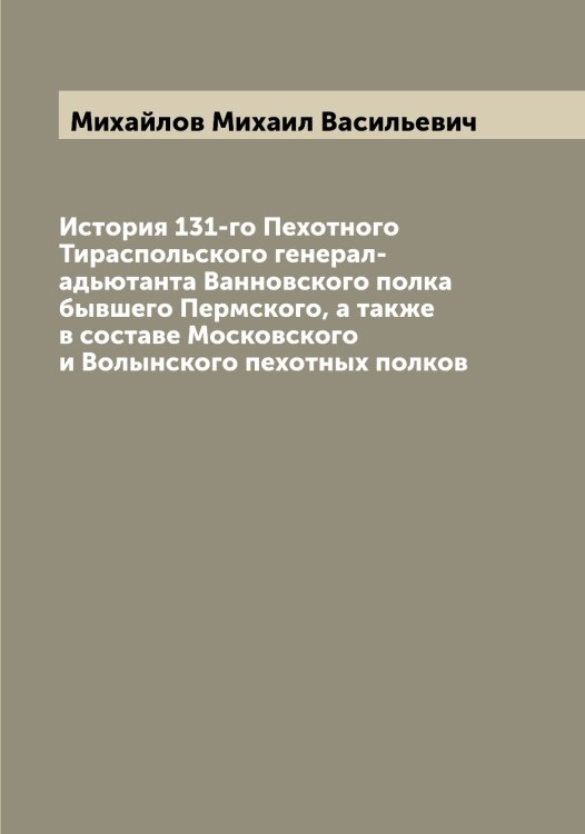 Обложка книги «История 131-го Пехотного Тираспольского генерал-адьютанта Ванновского полка бывшего Пермского, а также в составе Московского и Волынского пехотных полков» — Михайлов Михаил Васильевич, ISBN 9785519968959