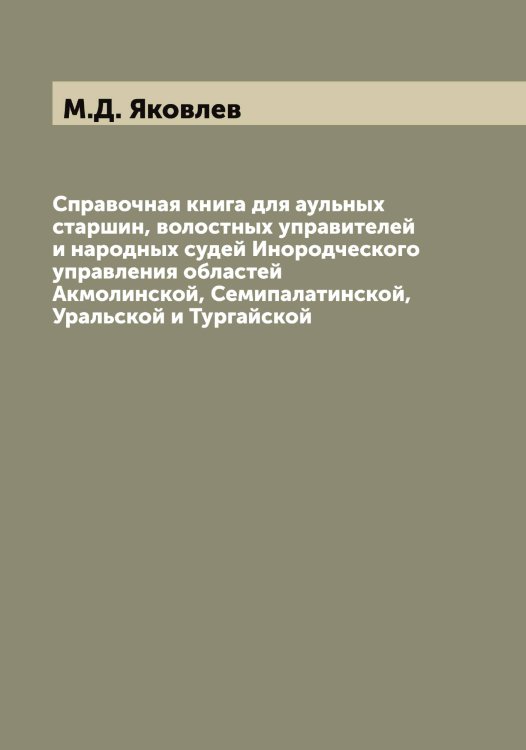 Обложка книги «Справочная книга для аульных старшин, волостных управителей и народных судей Инородческого управления областей Акмолинской, Семипалатинской, Уральской и Тургайской» — М.Д. Яковлев, ISBN 9785521396153