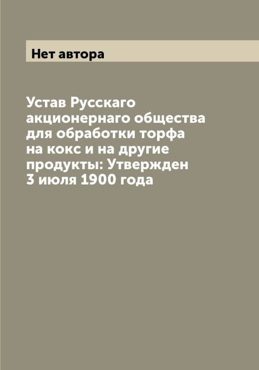 Обложка книги «Устав Русскаго акционернаго общества для обработки торфа на кокс и на другие продукты: Утвержден 3 июля 1900 года» — Нет автора, ISBN 9785519838948
