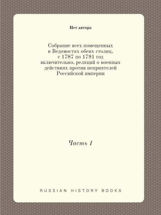 Собрание всех помещенных в Ведомостях обеих столиц, с 1787 по 1791 год включительно, реляций о военных действиях против неприятелей Российской империи