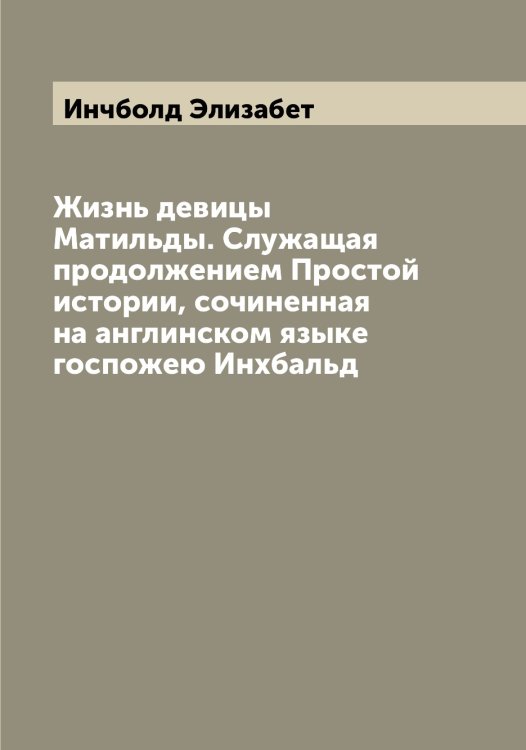 Обложка книги «Жизнь девицы Матильды. Служащая продолжением Простой истории, сочиненная на англинском языке госпожею Инхбальд» — Инчболд Элизабет, ISBN 9785519871310