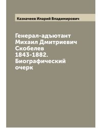 Генерал-адъютант Михаил Дмитриевич Скобелев 1843-1882. Биографический очерк