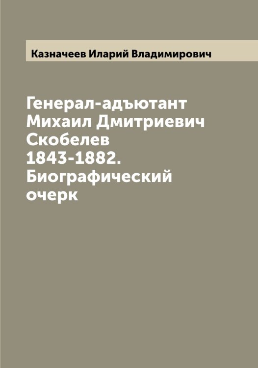 Обложка книги «Генерал-адъютант Михаил Дмитриевич Скобелев 1843-1882. Биографический очерк» — Казначеев Иларий Владимирович, ISBN 9785519877060