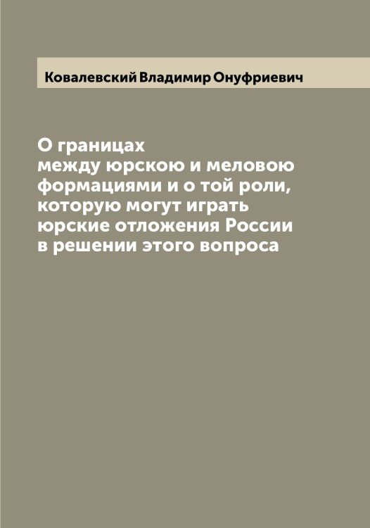 Обложка книги «О границах между юрскою и меловою формациями и о той роли, которую могут играть юрские отложения России в решении этого вопроса» — Ковалевский Владимир Онуфриевич, ISBN 9785519895187