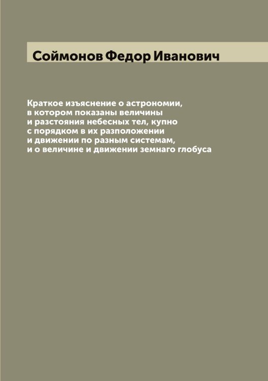 Обложка книги «Краткое изъяснение о астрономии, в котором показаны величины и разстояния небесных тел, купно с порядком в их разположении и движении по разным системам, и о величине и движении земнаго глобуса» — Соймонов Федор Иванович, ISBN 9785519744690