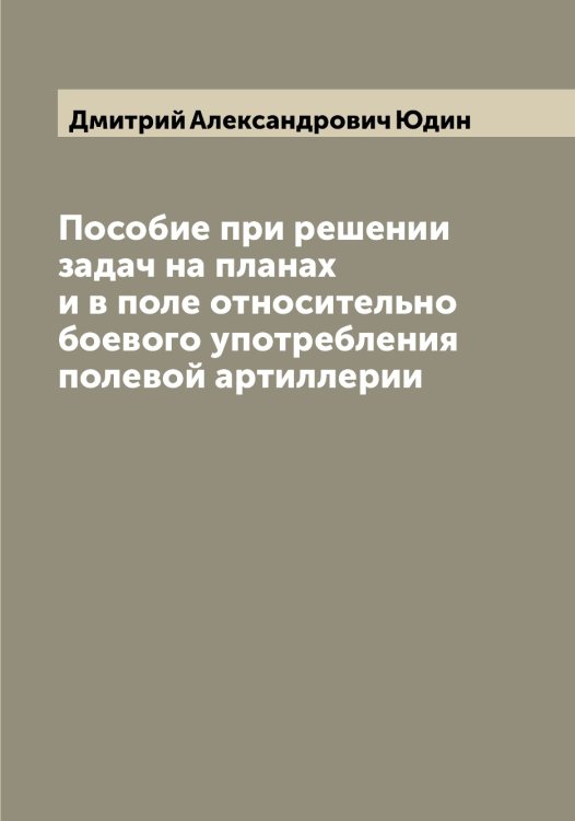 Обложка книги «Пособие при решении задач на планах и в поле относительно боевого употребления полевой артиллерии» — Дмитрий Александрович Юдин, ISBN 9785521393800