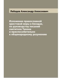 Изложение православной христовой веры в беседах, по руководству писаний святителя Тихона и приспособительно к общенародному разумению
