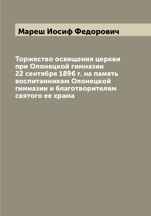 Обложка книги «Торжество освящения церкви при Олонецкой гимназии 22 сентября 1896 г. на память воспитанникам Олонецкой гимназии и благотворителям святого ее храма» — Мареш Иосиф Федорович, ISBN 9785519953832