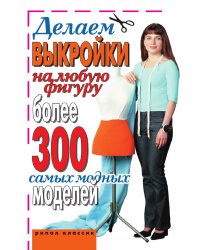 Делаем выкройки на любую фигуру. Более 300 самых модных моделей